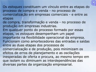 Os  estoques  constituem um vínculo entre as etapas do processo de compra e venda - no processo de comercialização em empresas comerciais - e entre as etapas de compra, transformação e venda - no processo de produção em empresas industrias. Em qualquer ponto do processo formado por essas etapas, os  estoques  desempenham um papel importante na flexibilidade operacional da empresa. Funcionam como amortecedores das entradas e saídas entre as duas etapas dos processos de comercialização e de produção, pois minimizam os efeitos de erros de planejamento e as oscilações inesperadas de oferta e procura, ao mesmo tempo em que isolam ou diminuem as interdependências das diversas partes da organização empresarial. Q 