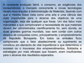 A constante evolução fabril, o consumo, as exigências dos consumidores, o mercado concorrente e novas tecnologias deram novo impulso à Administração de Materiais, fazendo com que a mesma fosse vista como uma arte e uma ciência das mais importantes para o alcance dos objetivos de uma organização, seja ela qualquer que fosse. Um dos fatos mais marcantes e que comprovaram a necessidade de que materiais devem ser administrados cientificamente foi, sem dúvida, as duas grandes guerras mundiais, isso sem contar com outros desejos de conquistas como, principalmente, o empreendimento de Napoleão Bonaparte. Em todos os embates ficou comprovado que o fator abastecimento ou suprimento se constituiu em elemento de vital importância e que determinou o sucesso ou o insucesso dos empreendimentos. Soldados e estratégias por mais eficazes que fossem, eram insuficientes para o alcance dos resultados esperados. 