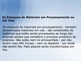b) Estoques de Materiais em Processamento ou em Vias Os estoques de materiais em processamento - também denominados materiais em vias - são constituídos de materiais que estão sendo processados ao longo das diversas seções que compõem o processo produtivo da empresa. Não estão nem no almoxarifado - por não serem mais  MPs  iniciais - nem no depósito - por ainda não serem  Pas . Mais adiante serão transformadas em  Pas . 