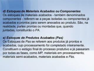 d) Estoques de Materiais Acabados ou Componentes Os estoques de materiais acabados - também denominados componentes - referem-se a peças isoladas ou componentes já acabados e prontos para serem anexados ao produto. São, na realidade, partes prontas ou montadas que, quando juntadas, constituirão o  PA . e) Estoques de Produtos Acabados (Pas) Os Estoques de  Pas  se referem aos produtos já prontos e acabados, cujo processamento foi completado inteiramente. Constituem o estágio final do processo produtivo e já passaram por todas as fases, como  MP , materiais em processamento, materiais semi-acabados, materiais acabados e  Pás. 