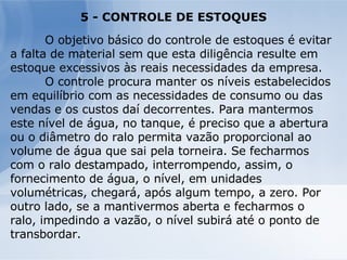 5 - CONTROLE DE ESTOQUES O objetivo básico do controle de estoques é evitar a falta de material sem que esta diligência resulte em estoque excessivos às reais necessidades da empresa. O controle procura manter os níveis estabelecidos em equilíbrio com as necessidades de consumo ou das vendas e os custos daí decorrentes. Para mantermos este nível de água, no tanque, é preciso que a abertura ou o diâmetro do ralo permita vazão proporcional ao volume de água que sai pela torneira. Se fecharmos com o ralo destampado, interrompendo, assim, o fornecimento de água, o nível, em unidades volumétricas, chegará, após algum tempo, a zero. Por outro lado, se a mantivermos aberta e fecharmos o ralo, impedindo a vazão, o nível subirá até o ponto de transbordar. 
