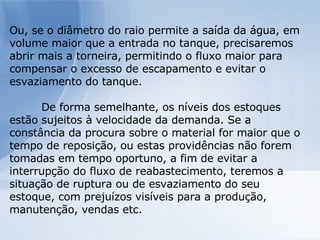 Ou, se o diâmetro do raio permite a saída da água, em volume maior que a entrada no tanque, precisaremos abrir mais a torneira, permitindo o fluxo maior para compensar o excesso de escapamento e evitar o esvaziamento do tanque. De forma semelhante, os níveis dos estoques estão sujeitos à velocidade da demanda. Se a constância da procura sobre o material for maior que o tempo de reposição, ou estas providências não forem tomadas em tempo oportuno, a fim de evitar a interrupção do fluxo de reabastecimento, teremos a situação de ruptura ou de esvaziamento do seu estoque, com prejuízos visíveis para a produção, manutenção, vendas etc. 