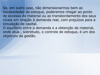 Se, em outro caso, não dimensionarmos bem as necessidades do estoque, poderemos chegar ao ponto de excesso de material ou ao transbordamento dos seus níveis em relação à demanda real, com prejuízos para a circulação de capital. O equilíbrio entre a demanda e a obtenção de material, onde atua , sobretudo, o controle de estoque, é um dos objetivos da gestão. 