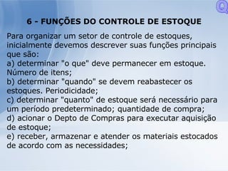 6 - FUNÇÕES DO CONTROLE DE ESTOQUE Para organizar um setor de controle de estoques, inicialmente devemos descrever suas funções principais que são: a) determinar "o que" deve permanecer em estoque. Número de itens; b) determinar "quando" se devem reabastecer os estoques. Periodicidade; c) determinar "quanto" de estoque será necessário para um período predeterminado; quantidade de compra; d) acionar o Depto de Compras para executar aquisição de estoque; e) receber, armazenar e atender os materiais estocados de acordo com as necessidades; Q 