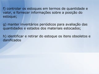 f) controlar os estoques em termos de quantidade e valor, e fornecer informações sobre a posição do estoque; g) manter inventários periódicos para avaliação das quantidades e estados dos materiais estocados; h) identificar e retirar do estoque os itens obsoletos e danificados 