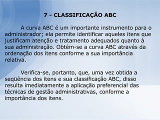 7 - CLASSIFICAÇÃO ABC A curva ABC é um importante instrumento para o administrador; ela permite identificar aqueles itens que justificam atenção e tratamento adequados quanto à sua administração. Obtém-se a curva ABC através da ordenação dos itens conforme a sua importância relativa. Verifica-se, portanto, que, uma vez obtida a seqüência dos itens e sua classificação ABC, disso resulta imediatamente a aplicação preferencial das técnicas de gestão administrativas, conforme a importância dos itens. 
