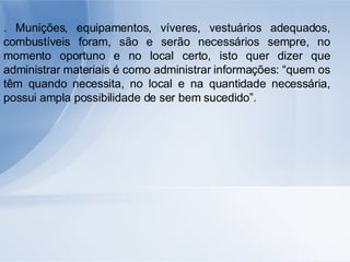 . Munições, equipamentos, víveres, vestuários adequados, combustíveis foram, são e serão necessários sempre, no momento oportuno e no local certo, isto quer dizer que administrar materiais é como administrar informações: “quem os têm quando necessita, no local e na quantidade necessária, possui ampla possibilidade de ser bem sucedido”. 