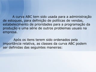 A curva ABC tem sido usada para a administração de estoques, para definição de políticas de vendas, estabelecimento de prioridades para a programação da produção e uma série de outros problemas usuais na empresa.   Após os itens terem sido ordenados pela importância relativa, as classes da curva ABC podem ser definidas das seguintes maneiras: 