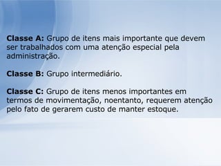 Classe A:  Grupo de itens mais importante que devem ser trabalhados com uma atenção especial pela administração. Classe B:  Grupo intermediário. Classe C:  Grupo de itens menos importantes em termos de movimentação, noentanto, requerem atenção pelo fato de gerarem custo de manter estoque. 