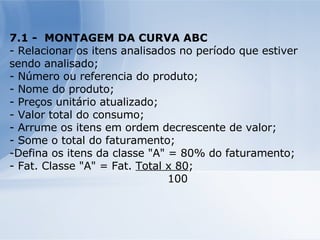 7.1 -  MONTAGEM DA CURVA ABC - Relacionar os itens analisados no período que estiver sendo analisado; - Número ou referencia do produto; - Nome do produto; - Preços unitário atualizado; - Valor total do consumo; - Arrume os itens em ordem decrescente de valor; - Some o total do faturamento; Defina os itens da classe "A" = 80% do faturamento; - Fat. Classe "A" = Fat.  Total x 80 ; 100 