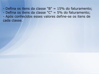 - Defina os itens da classe "B" = 15% do faturamento; - Defina os itens da classe "C" = 5% do faturamento; - Após conhecidos esses valores define-se os itens de cada classe. 