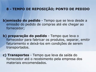 8 - TEMPO DE REPOSIÇÃO; PONTO DE PEDIDO emissão do pedido  - Tempo que se leva desde a emissão do pedido de compras até ele chegar ao fornecedor; b) preparação do pedido  - Tempo que leva o fornecedor para fabricar os produtos, separar, emitir faturamento e deixá-los em condições de serem transportados. c) Transportes  - Tempo que leva da saída do fornecedor até o recebimento pela empresa dos materiais encomendados. 