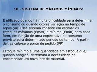 10 - SISTEMA DE MÁXIMOS MÍNIMOS: É utilizado quando há muita dificuldade para determinar o consumo ou quando ocorre variação no tempo de reposição. Esse sistema consiste em estimar os estoques máximos (Emax) e mínimo (Emin) para cada ítem, em função de uma expectativa de consumo previsto para determinado período de tempo. A partir daí, calcula-se o ponto de pedido (PP). Estoque mínimo é uma quantidade em estoque que, quando atingida, determina a necessidade de encomendar um novo lote de material. 