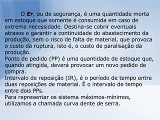 O  Er , ou de segurança, é uma quantidade morta em estoque que somente é consumida em caso de extrema necessidade. Destina-se cobrir eventuais atrasos e garantir a continuidade do abastecimento da produção, sem o risco de falta de material, que provoca o custo da ruptura, isto é, o custo de paralisação da produção. Ponto de pedido (PP) é uma quantidade de estoque que, quando atingida, deverá provocar um novo pedido de compra. Intervalo de reposição (IR), é o período de tempo entre duas reposições de material. È o intervalo de tempo entre dois PPs. Para representar os sistema máximos-mínimos, utilizamos a chamada curva dente de serra. 