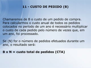 11 - CUSTO DE PEDIDO (B) Chamaremos de B o custo de um pedido de compra. Para calcularmos o custo anual de todos os pedidos colocados no período de um ano é necessário multiplicar o custo de cada pedido pelo número de vezes que, em um ano, foi processado. Se (N) for o número de pedidos efetuados durante um ano, o resultado será: B x N = custo total de pedidos (CTA) 