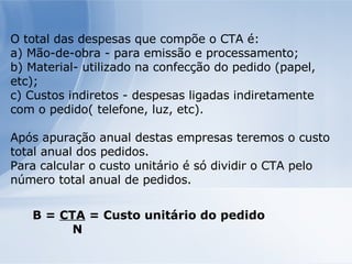 O total das despesas que compõe o CTA é: a) Mão-de-obra - para emissão e processamento; b) Material- utilizado na confecção do pedido (papel, etc); c) Custos indiretos - despesas ligadas indiretamente com o pedido( telefone, luz, etc). Após apuração anual destas empresas teremos o custo total anual dos pedidos. Para calcular o custo unitário é só dividir o CTA pelo número total anual de pedidos. B =  CTA  = Custo unitário do pedido N 