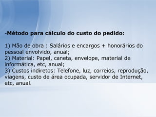 Método para cálculo do custo do pedido: 1) Mão de obra : Salários e encargos + honorários do pessoal envolvido, anual; 2) Material: Papel, caneta, envelope, material de informática, etc, anual; 3) Custos indiretos: Telefone, luz, correios, reprodução, viagens, custo de área ocupada, servidor de Internet, etc, anual. 