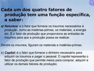 Cada um dos quatro fatores de produção tem uma função específica, a saber: Natureza:  é o fator que fornece os insumos necessários à produção, como as matérias-primas, os materiais, a energia etc. É o fator de produção que proporciona as entradas de insumos para que a produção possa se realizar. Dentre os insumos, figuram os materiais e matérias-primas; b)  Capital:  é o fator que fornece o dinheiro necessário para adquirir os insumos e pagar o pessoal. O  capital  representa o fator de produção que permite meios para comprar, adquirir e utilizar os demais fatores de produção; Q 