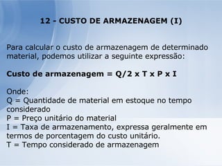 12 - CUSTO DE ARMAZENAGEM (I) Para calcular o custo de armazenagem de determinado material, podemos utilizar a seguinte expressão: Custo de armazenagem = Q/2 x T x P x I Onde: Q = Quantidade de material em estoque no tempo considerado P = Preço unitário do material I = Taxa de armazenamento, expressa geralmente em termos de porcentagem do custo unitário. T = Tempo considerado de armazenagem 