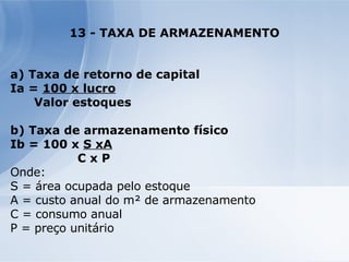 13 - TAXA DE ARMAZENAMENTO a) Taxa de retorno de capital Ia =  100 x lucro Valor estoques b) Taxa de armazenamento físico Ib = 100 x  S xA C x P Onde: S = área ocupada pelo estoque A = custo anual do m² de armazenamento C = consumo anual P = preço unitário 