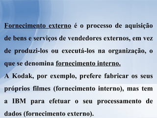 Fornecimento externo  é o processo de aquisição de bens e serviços de vendedores externos, em vez de produzi-los ou executá-los na organização, o que se denomina  fornecimento interno. A Kodak, por exemplo, prefere fabricar os seus próprios filmes (fornecimento interno), mas tem a IBM para efetuar o seu processamento de dados (fornecimento externo). 