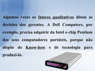 Algumas vezes os  fatores qualitativos  ditam as decisões dos gerentes. A Dell Computers, por exemplo, precisa adquirir da Intel o chip Pentium dos seus computadores portáteis, porque não dispõe do  Know-how  e de tecnologia para produzi-lo. 