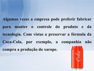 Algumas vezes a empresa pode preferir fabricar para manter o controle do produto e da tecnologia. Com vistas a preservar a fórmula da Coca-Cola, por exemplo, a companhia não compra a produção do xarope. 