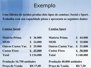 Exemplo  Uma fábrica de tecidos produz dois tipos de camisas: Social e Sport. Trabalha com sua capacidade plena e apresenta os seguintes dados: Camisa Social Matéria Prima $  36.000 MOD $  24.000 Outros Custos Var. $  29.000 Custos Fixos  $  45.000 Total $ 134.000 Produção 16.750 unidades Preço de Venda R$ 17,00 Camisa Sport Matéria Prima $  44.000 MOD $  15.000 Outros Custos Var. $  31.000 Custos Fixos  $  58.000 Total $ 148.000 Produção 40.000 unidades Preço de Venda R$ 7,20 
