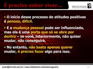 É preciso saber viver... O início desse processo de atitudes positivas é  penoso, difícil . E a  mudança pessoal  pode ser influenciada, mas ela é uma  porta que só se abre por dentro  – se você, interiormente, não quiser mudar, não conseguirá. No entanto,  não basta apenas querer  mudar,  é preciso fazer  algo para isso. 