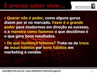 Querer não é poder , como alguns gurus dizem por aí no mercado.  Fazer é o grande poder  para mudarmos em direção ao sucesso, e a  maneira como fazemos  o que decidimos é o que gera bons resultados. De que mudança falamos?  Trata-se da  troca  de  maus hábitos  por  bons hábitos  em marketing e vendas. É preciso saber viver... 