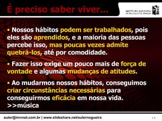 Nossos hábitos  podem ser trabalhados , pois eles são  aprendidos , e a maioria das pessoas percebe isso,  mas poucas vezes admite quebrá-los , até por comodidade. Fazer isso exige um pouco mais de  força de vontade  e algumas  mudanças de atitudes . Ao mudarmos nossos hábitos, conseguimos  criar circunstâncias necessárias  para conseguirmos  eficácia  em nossa vida. >>música É preciso saber viver... 