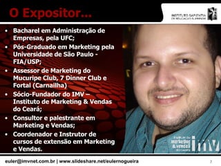 Bacharel em Administração de Empresas, pela UFC; Pós-Graduado em Marketing pela Universidade de São Paulo - FIA/USP; Assessor de Marketing do Mucuripe Club, 7 Dinner Club e Fortal (Carnailha) Sócio-Fundador do IMV – Instituto de Marketing & Vendas do Ceará; Consultor e palestrante em Marketing e Vendas; Coordenador e Instrutor de cursos de extensão em Marketing e Vendas. O Expositor... 