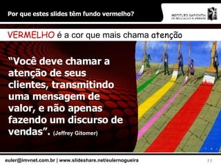 Por que estes slides têm fundo vermelho? “ Você deve chamar a atenção de seus clientes, transmitindo uma mensagem de valor, e não apenas fazendo um discurso de vendas”.  (Jeffrey Gitomer) VERMELHO  é a cor que mais chama  atenção 