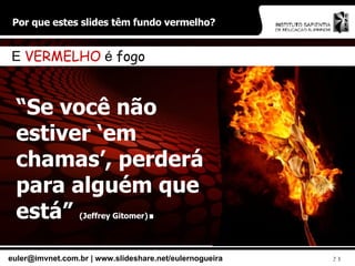 Por que estes slides têm fundo vermelho? “ Se você não estiver ‘em chamas’, perderá para alguém que está”  (Jeffrey Gitomer) . E  VERMELHO  é  fogo 