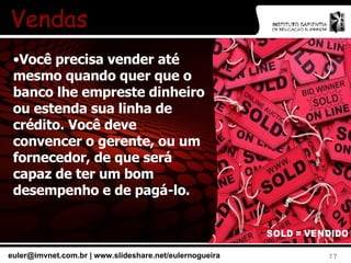 Vendas Você precisa vender até mesmo quando quer que o banco lhe empreste dinheiro ou estenda sua linha de crédito. Você deve convencer o gerente, ou um fornecedor, de que será capaz de ter um bom desempenho e de pagá-lo. 