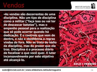 Vendas As vendas são decorrentes de uma disciplina. Não um tipo de disciplina como a militar (“faça isso ou vai ter de descascar batatas”), mas o empenho pessoal para a realização que só pode ocorrer quando há dedicação. É o controle que vem de dentro, e não a obediência a regras vindas de fora. Não se trata do tédio da disciplina, mas do prazer que ela traz. Disciplina é o processo diário de focalizar o que você quer. E lutar incansavelmente por este objetivo até alcançá-lo. 