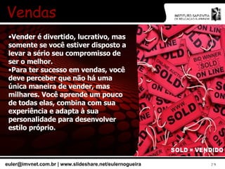 Vendas Vender é divertido, lucrativo, mas somente se você estiver disposto a levar a sério seu compromisso de ser o melhor. Para ter sucesso em vendas, você deve perceber que não há uma única maneira de vender, mas milhares. Você aprende um pouco de todas elas, combina com sua experiência e adapta à sua personalidade para desenvolver estilo próprio. 