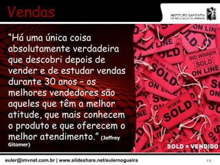 Vendas “ Há uma única coisa absolutamente verdadeira que descobri depois de vender e de estudar vendas durante 30 anos – os melhores vendedores são aqueles que têm a melhor atitude, que mais conhecem o produto e que oferecem o melhor atendimento.”   (Jeffrey Gitomer) 