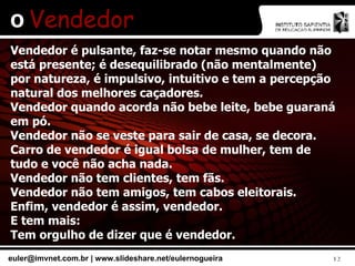 O  Vendedor Vendedor é pulsante, faz-se notar mesmo quando não está presente; é desequilibrado (não mentalmente) por natureza, é impulsivo, intuitivo e tem a percepção natural dos melhores caçadores. Vendedor quando acorda não bebe leite, bebe guaraná em pó. Vendedor não se veste para sair de casa, se decora. Carro de vendedor é igual bolsa de mulher, tem de tudo e você não acha nada. Vendedor não tem clientes, tem fãs. Vendedor não tem amigos, tem cabos eleitorais. Enfim, vendedor é assim, vendedor. E tem mais: Tem orgulho de dizer que é vendedor. 