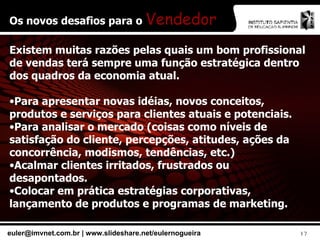 Os novos desafios para o  Vendedor Existem muitas razões pelas quais um bom profissional de vendas terá sempre uma função estratégica dentro dos quadros da economia atual. Para apresentar novas idéias, novos conceitos, produtos e serviços para clientes atuais e potenciais. Para analisar o mercado (coisas como níveis de satisfação do cliente, percepções, atitudes, ações da concorrência, modismos, tendências, etc.) Acalmar clientes irritados, frustrados ou desapontados. Colocar em prática estratégias corporativas, lançamento de produtos e programas de marketing. 