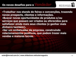 Os novos desafios para o  Vendedor Trabalhar nos stands de feiras e convenções, trazendo novos prospects, clientes e informações. Buscar novas oportunidades de produtos e/ou serviços que possam ser criados ou oferecidos para satisfazer ainda mais seus clientes (e ganhar mais dinheiro também). Ser um embaixador da empresa, construindo relacionamentos positivos, que podem trazer mais vendas e maiores lucros. 