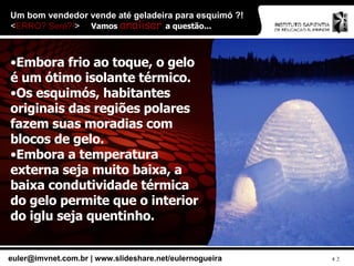 Um bom vendedor vende até geladeira para esquimó ?!  < ERRO? Será?! > Embora frio ao toque, o gelo é um ótimo isolante térmico. Os esquimós, habitantes originais das regiões polares fazem suas moradias com blocos de gelo. Embora a temperatura externa seja muito baixa, a baixa condutividade térmica do gelo permite que o interior do iglu seja quentinho. Vamos  analisar  a questão... 