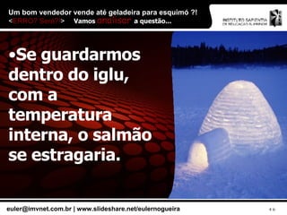 Um bom vendedor vende até geladeira para esquimó ?!  < ERRO? Será?! > Se guardarmos dentro do iglu, com a temperatura interna, o salmão se estragaria. Vamos  analisar  a questão... 