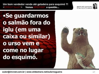 Um bom vendedor vende até geladeira para esquimó ?!  < ERRO? Será?! > Se guardarmos o salmão fora do iglu (em uma caixa ou similar) o urso vem e come no lugar do esquimó. Vamos  analisar  a questão... 