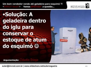Um bom vendedor vende até geladeira para esquimó ?!  < ERRO? Será?! > Solução: A geladeira dentro do iglu para conservar o estoque de atum do esquimó   Vamos  analisar  a questão... Argumentação:  Cláudio Diogo 