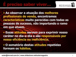 É preciso saber viver... Ao observar a atuação dos  melhores profissionais de venda , encontramos  características  muito parecidas com todas as pessoas de sucesso, não importando o ramo em que atuem. Essas  atitudes  servem para exprimir nosso caráter no dia-a-dia e são  responsáveis por nossa eficiência ou ineficiência . O somatório destas  atitudes  repetidas formam os  hábitos . 