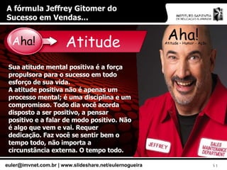 A fórmula Jeffrey Gitomer do Sucesso em Vendas... Aha! Atitude – Humor - Ação Atitude Sua atitude mental positiva é a força propulsora para o sucesso em todo esforço de sua vida. A atitude positiva não é apenas um processo mental; é uma disciplina e um compromisso. Todo dia você acorda disposto a ser positivo, a pensar positivo e a falar de modo positivo. Não é algo que vem e vai. Requer dedicação. Faz você se sentir bem o tempo todo, não importa a circunstância externa. O tempo todo. A ha! 