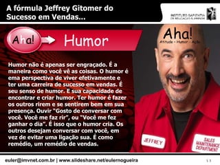 A fórmula Jeffrey Gitomer do Sucesso em Vendas... Aha! Atitude – Humor - Ação Humor Humor não é apenas ser engraçado. É a maneira como você vê as coisas. O humor é ema perspectiva de viver efetivamente e ter uma carreira de sucesso em vendas. É seu senso de humor. E sua capacidade de encontrar e criar humor. Ter humor é fazer os outros rirem e se sentirem bem em sua presença. Ouvir “Gosto de conversar com você. Você me faz rir”, ou “Você me fez ganhar o dia”. É isso que o humor cria. Os outros desejam conversar com você, em vez de evitar uma ligação sua. É como remédio, um remédio de vendas. A h a! 