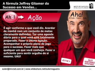 A fórmula Jeffrey Gitomer do Sucesso em Vendas... Aha! Atitude – Humor - Ação Ação É agir conforme o que você diz. Acordar de manhã com um conjunto de metas claramente definidas. Ter uma agenda diária para a qual você está totalmente preparado. Fazer a última ligação. Acompanhar o próprio plano de jogo para o sucesso. Fazer mais que qualquer um que você conheça. Fazer o suficiente para sentir orgulho de si mesmo. UAU! Ah a ! 