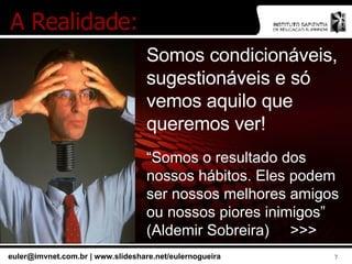 Somos condicionáveis, sugestionáveis e só vemos aquilo que queremos ver! “ Somos o resultado dos nossos hábitos. Eles podem ser nossos melhores amigos ou nossos piores inimigos” (Aldemir Sobreira)  >>> A Realidade: 